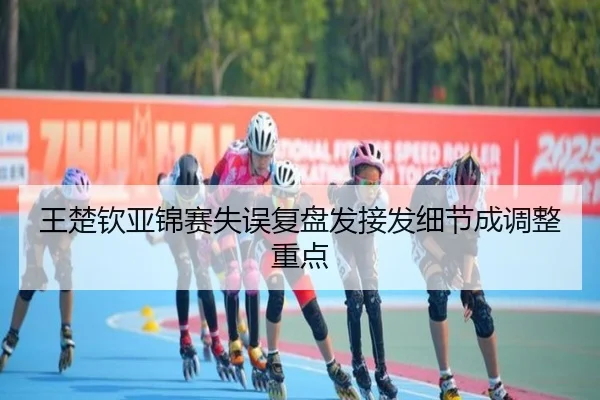 王楚钦亚锦赛失误复盘发接发细节成调整重点
